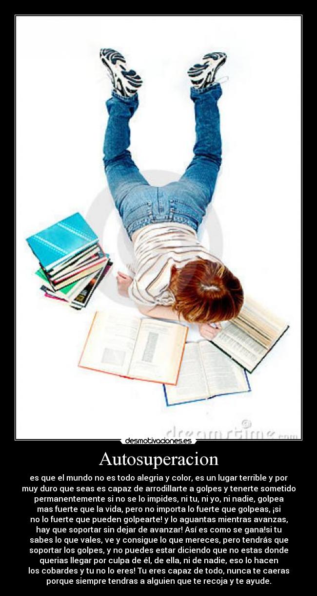 Autosuperacion - es que el mundo no es todo alegria y color, es un lugar terrible y por
muy duro que seas es capaz de arrodillarte a golpes y tenerte sometido
permanentemente si no se lo impides, ni tu, ni yo, ni nadie, golpea
mas fuerte que la vida, pero no importa lo fuerte que golpeas, ¡si
no lo fuerte que pueden golpearte! y lo aguantas mientras avanzas,
hay que soportar sin dejar de avanzar! Así es como se gana!si tu
sabes lo que vales, ve y consigue lo que mereces, pero tendrás que
soportar los golpes, y no puedes estar diciendo que no estas donde
querias llegar por culpa de él, de ella, ni de nadie, eso lo hacen
los cobardes y tu no lo eres! Tu eres capaz de todo, nunca te caeras
porque siempre tendras a alguien que te recoja y te ayude.