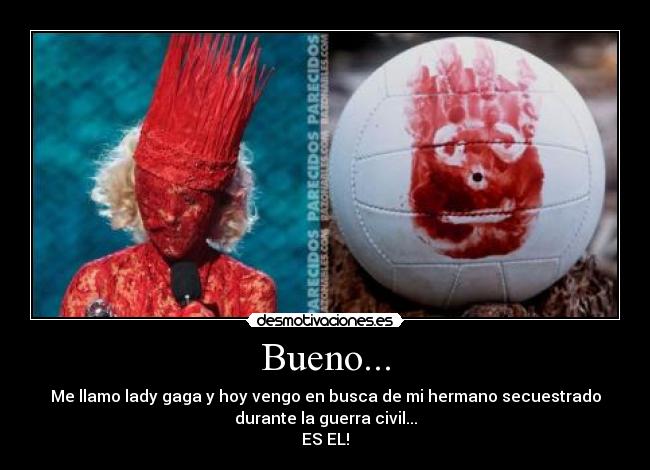Bueno... - Me llamo lady gaga y hoy vengo en busca de mi hermano secuestrado
durante la guerra civil...
ES EL!