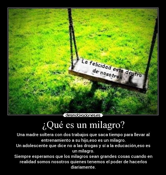 ¿Qué es un milagro? - Una madre soltera con dos trabajos que saca tiempo para llevar al
entrenamiento a su hijo,eso es un milagro.
Un adolescente que dice no a las drogas y sí a la educación,eso es
un milagro.
Siempre esperamos que los milagros sean grandes cosas cuando en
realidad somos nosotros quienes tenemos el poder de hacerlos
diariamente.