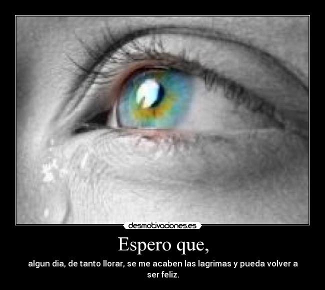 Espero que, - algun dia, de tanto llorar, se me acaben las lagrimas y pueda volver a ser feliz.