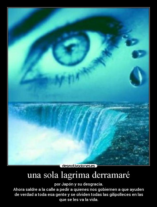 una sola lagrima derramaré - por Japón y su desgracia.
Ahora saldre a la calle a pedir a quienes nos gobiernen a que ayuden
de verdad a toda esa gente y se olviden todas las gilipolleces en las
que se les va la vida.