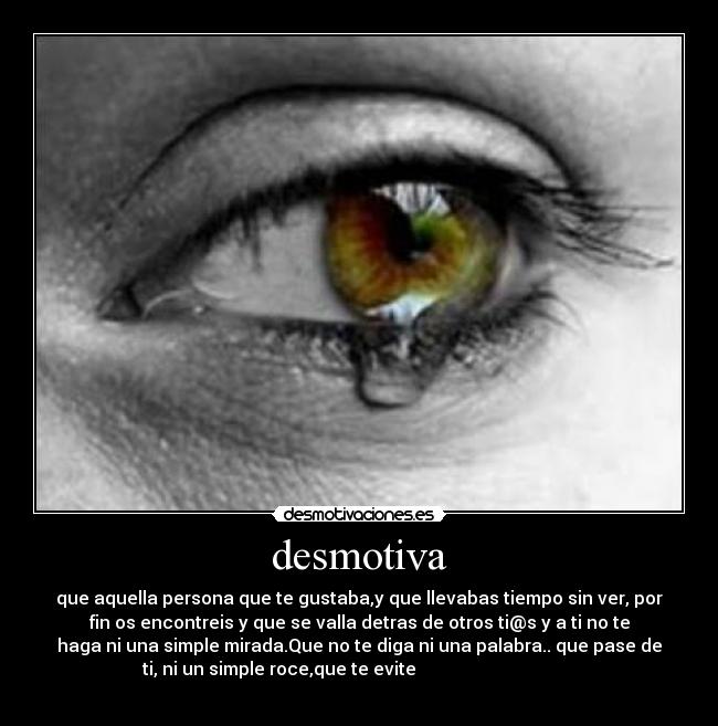desmotiva - que aquella persona que te gustaba,y que llevabas tiempo sin ver, por
fin os encontreis y que se valla detras de otros ti@s y a ti no te
haga ni una simple mirada.Que no te diga ni una palabra.. que pase de
ti, ni un simple roce,que te evite