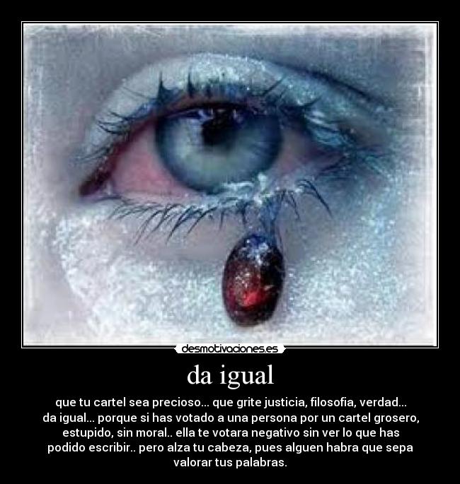 da igual - que tu cartel sea precioso... que grite justicia, filosofia, verdad...
da igual... porque si has votado a una persona por un cartel grosero,
estupido, sin moral.. ella te votara negativo sin ver lo que has
podido escribir.. pero alza tu cabeza, pues alguen habra que sepa
valorar tus palabras.