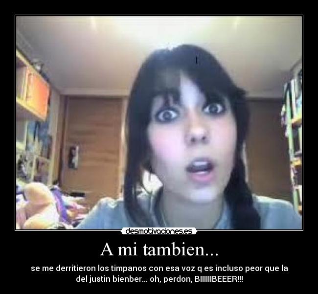 A mi tambien... - se me derritieron los timpanos con esa voz q es incluso peor que la
del justin bienber... oh, perdon, BIIIIIIBEEER!!!