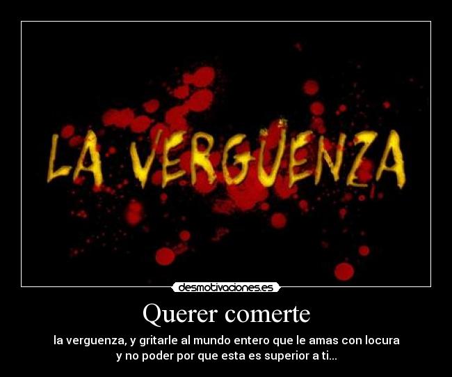 Querer comerte - la verguenza, y gritarle al mundo entero que le amas con locura
y no poder por que esta es superior a ti...