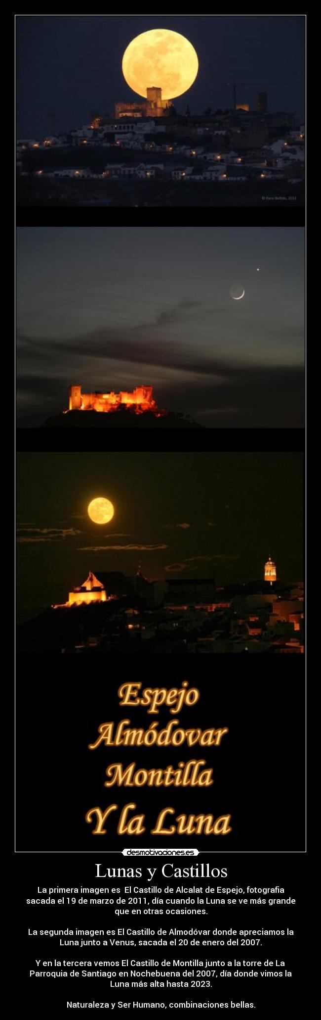 Lunas y Castillos - La primera imagen es  El Castillo de Alcalat de Espejo, fotografia
sacada el 19 de marzo de 2011, día cuando la Luna se ve más grande
que en otras ocasiones.

La segunda imagen es El Castillo de Almodóvar donde apreciamos la
Luna junto a Venus, sacada el 20 de enero del 2007.

Y en la tercera vemos El Castillo de Montilla junto a la torre de La
Parroquia de Santiago en Nochebuena del 2007, día donde vimos la
Luna más alta hasta 2023.

Naturaleza y Ser Humano, combinaciones bellas.