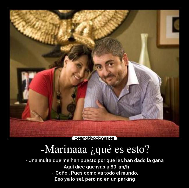 -Marinaaa ¿qué es esto? - - Una multa que me han puesto por que les han dado la gana
- Aquí dice que ivas a 80 km/h
- ¡Coño!, Pues como va todo el mundo.
¡Eso ya lo se!, pero no en un parking