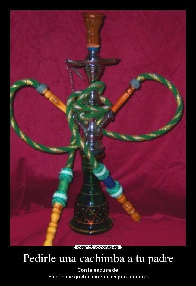 Pedirle una cachimba a tu padre - Con la escusa de:
Es que me gustan mucho, es para decorar