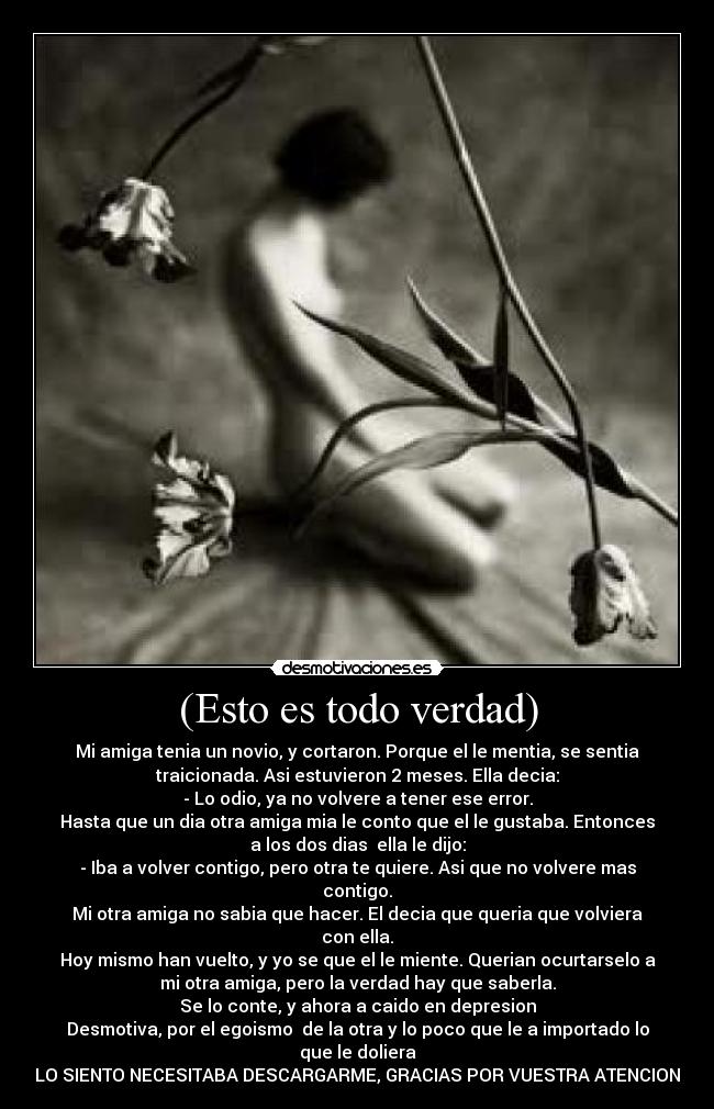 (Esto es todo verdad) - Mi amiga tenia un novio, y cortaron. Porque el le mentia, se sentia
traicionada. Asi estuvieron 2 meses. Ella decia:
- Lo odio, ya no volvere a tener ese error.
Hasta que un dia otra amiga mia le conto que el le gustaba. Entonces
a los dos dias  ella le dijo:
- Iba a volver contigo, pero otra te quiere. Asi que no volvere mas
contigo.
Mi otra amiga no sabia que hacer. El decia que queria que volviera
con ella.
Hoy mismo han vuelto, y yo se que el le miente. Querian ocurtarselo a
mi otra amiga, pero la verdad hay que saberla.
Se lo conte, y ahora a caido en depresion
Desmotiva, por el egoismo  de la otra y lo poco que le a importado lo
que le doliera
LO SIENTO NECESITABA DESCARGARME, GRACIAS POR VUESTRA ATENCION