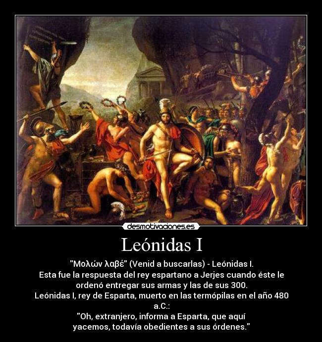 Leónidas I - Μολών λαβέ (Venid a buscarlas) - Leónidas I.
Esta fue la respuesta del rey espartano a Jerjes cuando éste le
ordenó entregar sus armas y las de sus 300.
Leónidas I, rey de Esparta, muerto en las termópilas en el año 480
a.C.:
Oh, extranjero, informa a Esparta, que aquí
yacemos, todavía obedientes a sus órdenes.