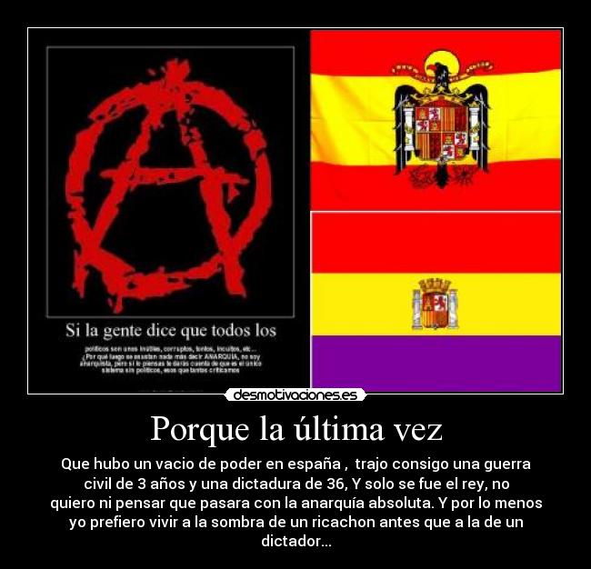 Porque la última vez - Que hubo un vacio de poder en españa , trajo consigo una guerra
civil de 3 años y una dictadura de 36, Y solo se fue el rey, no
quiero ni pensar que pasara con la anarquía absoluta. Y por lo menos
yo prefiero vivir a la sombra de un ricachon antes que a la de un
dictador...
