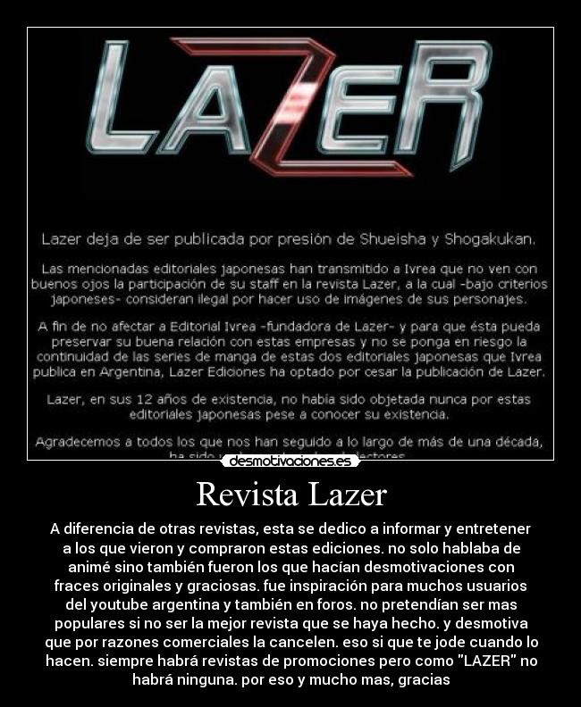 Revista Lazer - A diferencia de otras revistas, esta se dedico a informar y entretener
a los que vieron y compraron estas ediciones. no solo hablaba de
animé sino también fueron los que hacían desmotivaciones con
fraces originales y graciosas. fue inspiración para muchos usuarios
del youtube argentina y también en foros. no pretendían ser mas
populares si no ser la mejor revista que se haya hecho. y desmotiva
que por razones comerciales la cancelen. eso si que te jode cuando lo
hacen. siempre habrá revistas de promociones pero como LAZER no
habrá ninguna. por eso y mucho mas, gracias
