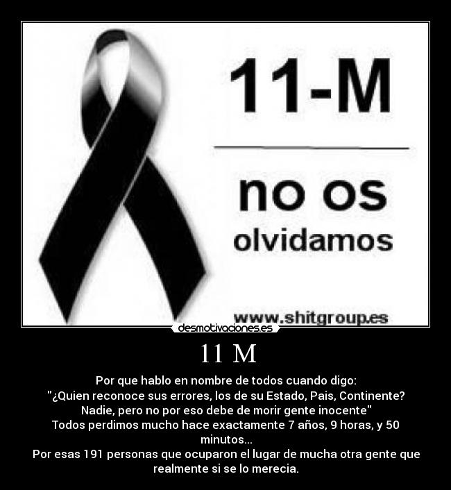 11 M - Por que hablo en nombre de todos cuando digo:
¿Quien reconoce sus errores, los de su Estado, Pais, Continente?
Nadie, pero no por eso debe de morir gente inocente
Todos perdimos mucho hace exactamente 7 años, 9 horas, y 50
minutos...
Por esas 191 personas que ocuparon el lugar de mucha otra gente que
realmente si se lo merecia.