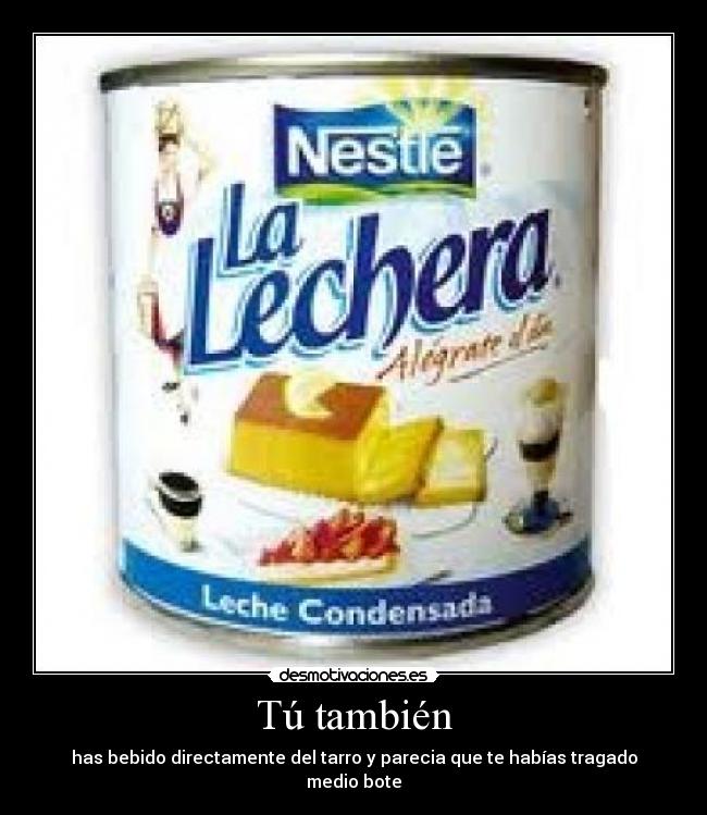 Tú también - has bebido directamente del tarro y parecia que te habías tragado medio bote