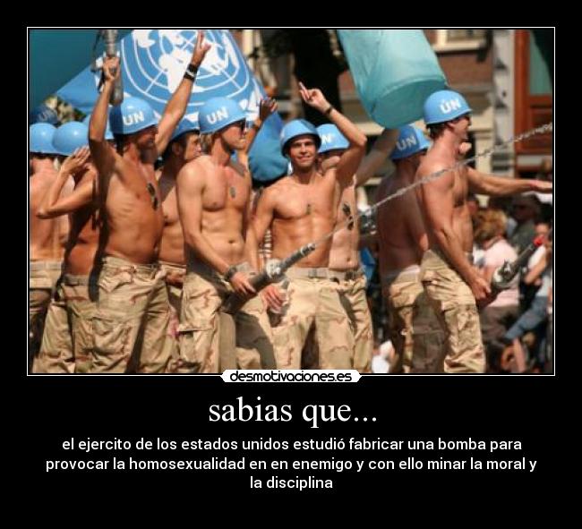 sabias que... - el ejercito de los estados unidos estudió fabricar una bomba para
provocar la homosexualidad en en enemigo y con ello minar la moral y
la disciplina