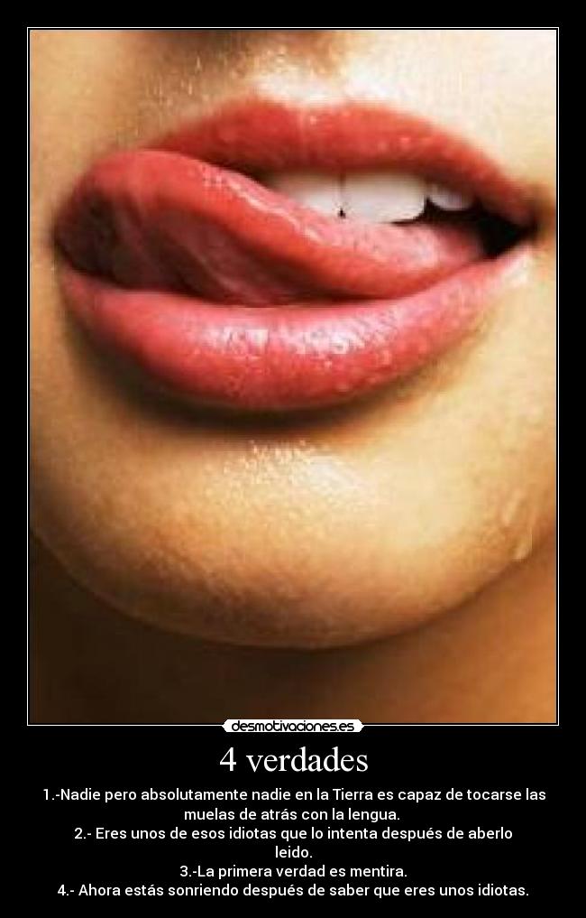 4 verdades - 1.-Nadie pero absolutamente nadie en la Tierra es capaz de tocarse las
muelas de atrás con la lengua.
2.- Eres unos de esos idiotas que lo intenta después de aberlo
leido.
3.-La primera verdad es mentira.
4.- Ahora estás sonriendo después de saber que eres unos idiotas.
