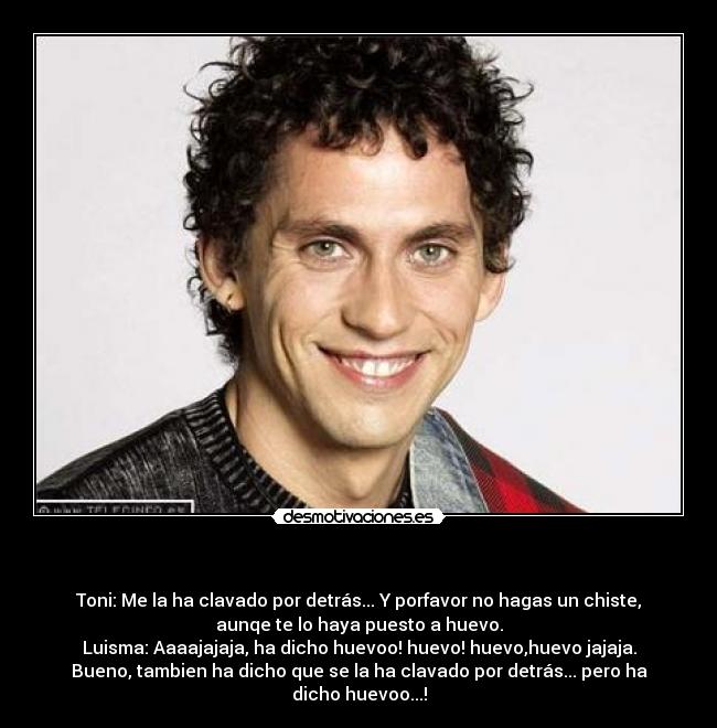 - Toni: Me la ha clavado por detrás... Y porfavor no hagas un chiste,
aunqe te lo haya puesto a huevo.
Luisma: Aaaajajaja, ha dicho huevoo! huevo! huevo,huevo jajaja.
Bueno, tambien ha dicho que se la ha clavado por detrás... pero ha
dicho huevoo...!