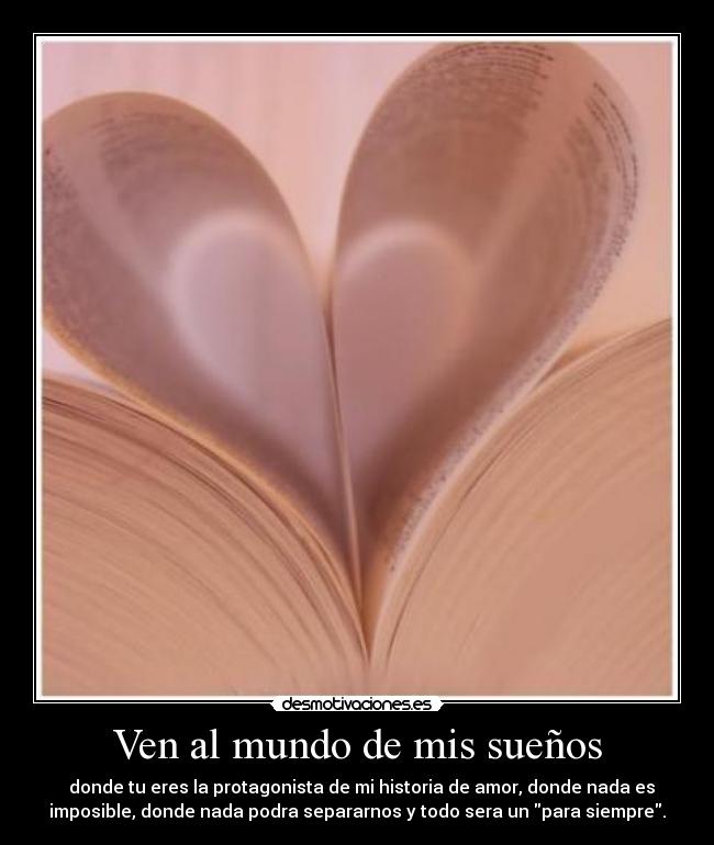 Ven al mundo de mis sueños -   donde tu eres la protagonista de mi historia de amor, donde nada es
imposible, donde nada podra separarnos y todo sera un para siempre.