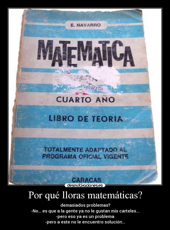 Por qué lloras matemáticas? - demasiados problemas?
-No... es que a la gente ya no le gustan mis carteles...
-pero eso ya es un problema
-pero a este no le encuentro solución...