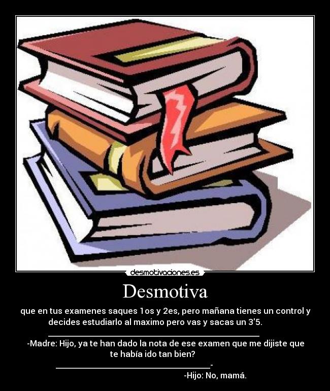 Desmotiva - que en tus examenes saques 1os y 2es, pero mañana tienes un control y
decides estudiarlo al maximo pero vas y sacas un 35.
____________________________________________________
-Madre: Hijo, ya te han dado la nota de ese examen que me dijiste que
te había ido tan bien?
______________________________________-
-Hijo: No, mamá.