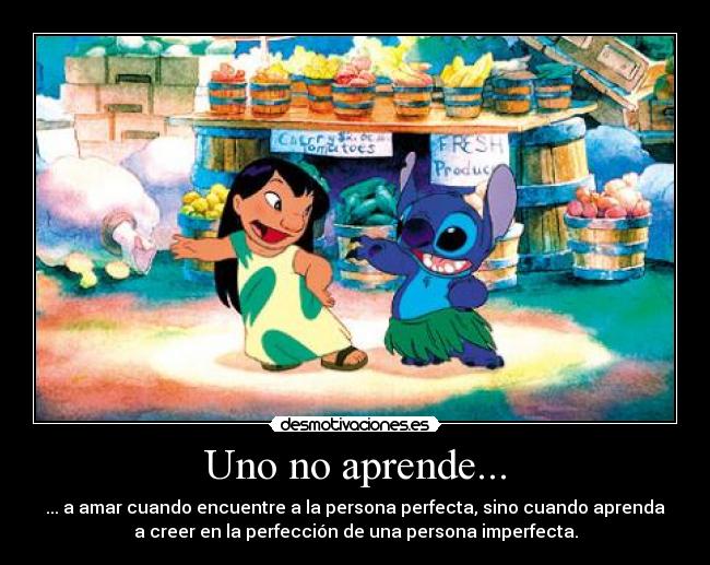 Uno no aprende... - ... a amar cuando encuentre a la persona perfecta, sino cuando aprenda
a creer en la perfección de una persona imperfecta.