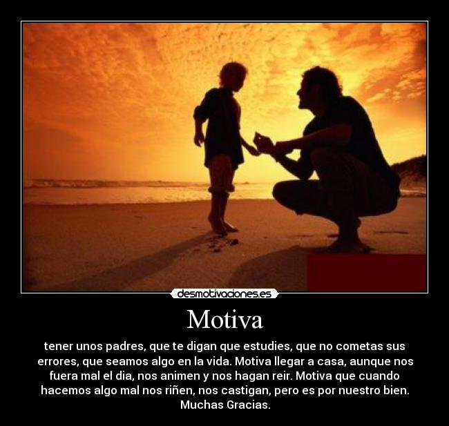 Motiva - tener unos padres, que te digan que estudies, que no cometas sus
errores, que seamos algo en la vida. Motiva llegar a casa, aunque nos
fuera mal el dia, nos animen y nos hagan reir. Motiva que cuando
hacemos algo mal nos riñen, nos castigan, pero es por nuestro bien.
Muchas Gracias.