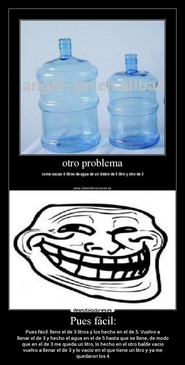 Pues fácil: - Pues fácil: lleno el de 3 litros y los hecho en el de 5. Vuelvo a
llenar el de 3 y hecho el agua en el de 5 hasta que se llene, de modo
que en el de 3 me queda un litro, lo hecho en el otro balde vacio
vuelvo a llenar el de 3 y lo vacio en el que tiene un litro y ya me
quedaron los 4