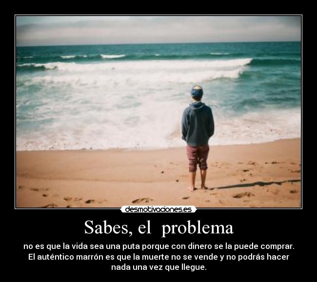 Sabes, el problema - no es que la vida sea una puta porque con dinero se la puede comprar.
El auténtico marrón es que la muerte no se vende y no podrás hacer
nada una vez que llegue.
