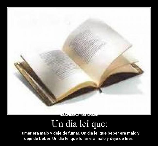 Un día leí que: -  Fumar era malo y dejé de fumar. Un día leí que beber era malo y
dejé de beber. Un día leí que follar era malo y dejé de leer. 