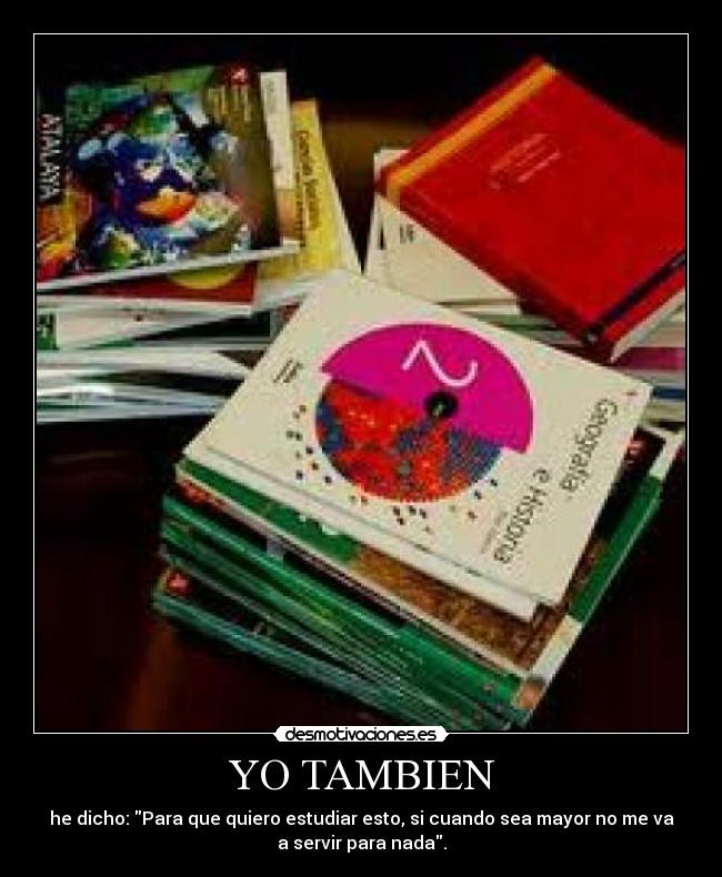 YO TAMBIEN - he dicho: Para que quiero estudiar esto, si cuando sea mayor no me va
a servir para nada.