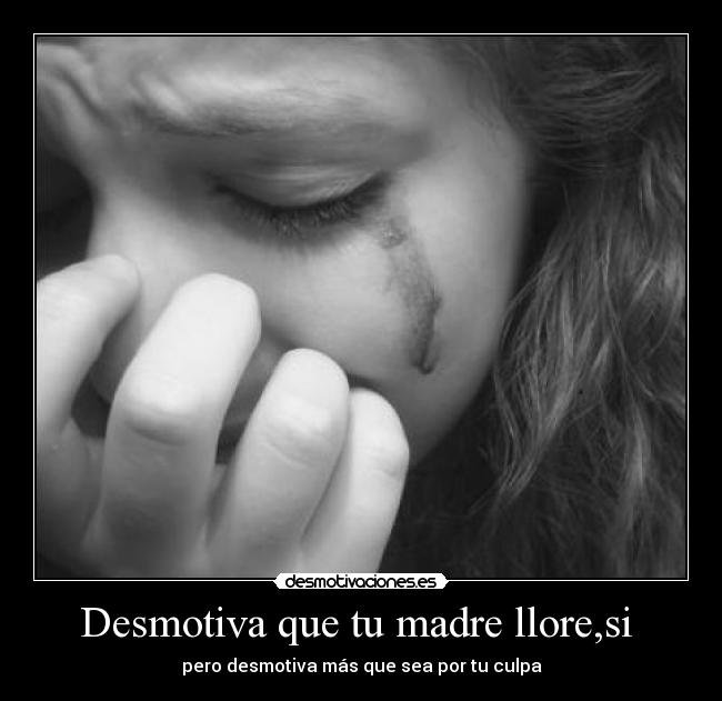 Desmotiva que tu madre llore,si - pero desmotiva más que sea por tu culpa