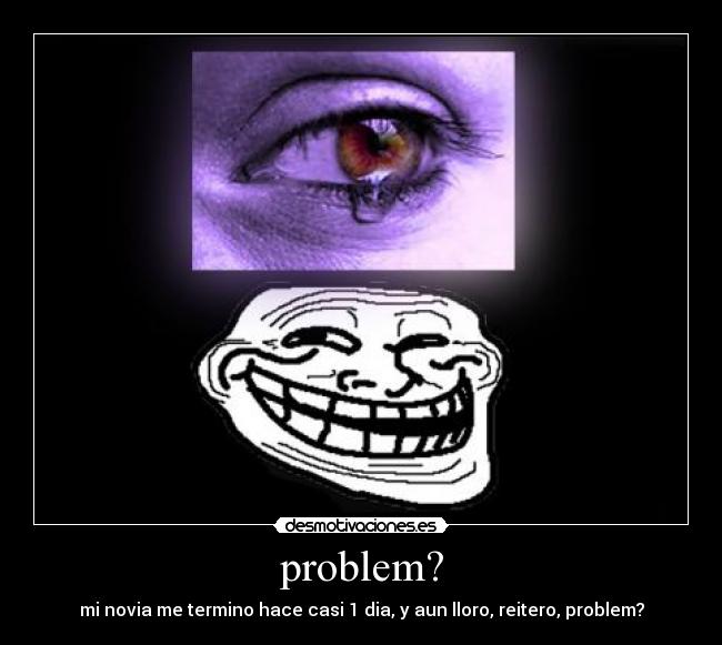 problem? - mi novia me termino hace casi 1 dia, y aun lloro, reitero, problem?