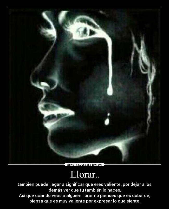 Llorar.. - también puede llegar a significar que eres valiente, por dejar a los
demás ver que tu también lo haces.
Así que cuando veas a alguien llorar no pienses que es cobarde,
piensa que es muy valiente por expresar lo que siente.