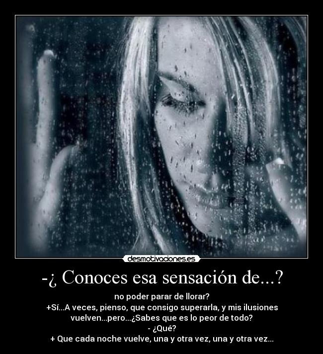 -¿ Conoces esa sensación de...? - no poder parar de llorar?
+Sí...A veces, pienso, que consigo superarla, y mis ilusiones
vuelven...pero...¿Sabes que es lo peor de todo?
- ¿Qué?
+ Que cada noche vuelve, una y otra vez, una y otra vez...