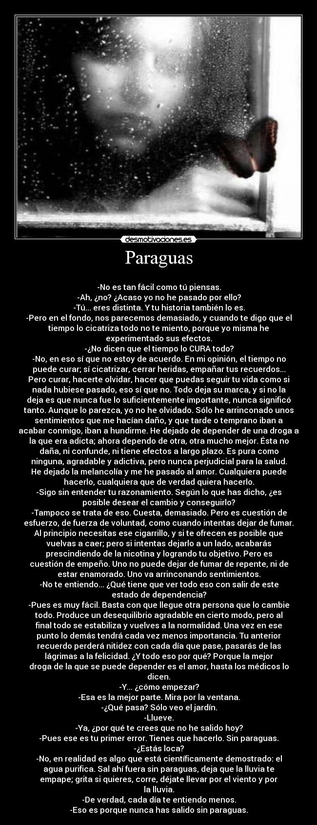 Paraguas - 
-No es tan fácil como tú piensas.
-Ah, ¿no? ¿Acaso yo no he pasado por ello?
-Tú... eres distinta. Y tu historia también lo es.
-Pero en el fondo, nos parecemos demasiado, y cuando te digo que el
tiempo lo cicatriza todo no te miento, porque yo misma he
experimentado sus efectos.
-¿No dicen que el tiempo lo CURA todo?
-No, en eso sí que no estoy de acuerdo. En mi opinión, el tiempo no
puede curar; sí cicatrizar, cerrar heridas, empañar tus recuerdos...
Pero curar, hacerte olvidar, hacer que puedas seguir tu vida como si
nada hubiese pasado, eso sí que no. Todo deja su marca, y si no la
deja es que nunca fue lo suficientemente importante, nunca significó
tanto. Aunque lo parezca, yo no he olvidado. Sólo he arrinconado unos
sentimientos que me hacían daño, y que tarde o temprano iban a
acabar conmigo, iban a hundirme. He dejado de depender de una droga a
la que era adicta; ahora dependo de otra, otra mucho mejor. Ésta no
daña, ni confunde, ni tiene efectos a largo plazo. Es pura como
ninguna, agradable y adictiva, pero nunca perjudicial para la salud.
He dejado la melancolía y me he pasado al amor. Cualquiera puede
hacerlo, cualquiera que de verdad quiera hacerlo.
-Sigo sin entender tu razonamiento. Según lo que has dicho, ¿es
posible desear el cambio y conseguirlo?
-Tampoco se trata de eso. Cuesta, demasiado. Pero es cuestión de
esfuerzo, de fuerza de voluntad, como cuando intentas dejar de fumar.
Al principio necesitas ese cigarrillo, y si te ofrecen es posible que
vuelvas a caer; pero si intentas dejarlo a un lado, acabarás
prescindiendo de la nicotina y logrando tu objetivo. Pero es
cuestión de empeño. Uno no puede dejar de fumar de repente, ni de
estar enamorado. Uno va arrinconando sentimientos.
-No te entiendo... ¿Qué tiene que ver todo eso con salir de este
estado de dependencia?
-Pues es muy fácil. Basta con que llegue otra persona que lo cambie
todo. Produce un desequilibrio agradable en cierto modo, pero al
final todo se estabiliza y vuelves a la normalidad. Una vez en ese
punto lo demás tendrá cada vez menos importancia. Tu anterior
recuerdo perderá nitidez con cada día que pase, pasarás de las
lágrimas a la felicidad. ¿Y todo eso por qué? Porque la mejor
droga de la que se puede depender es el amor, hasta los médicos lo
dicen.
-Y... ¿cómo empezar?
-Esa es la mejor parte. Mira por la ventana.
-¿Qué pasa? Sólo veo el jardín.
-Llueve.
-Ya, ¿por qué te crees que no he salido hoy?
-Pues ese es tu primer error. Tienes que hacerlo. Sin paraguas.
-¿Estás loca?
-No, en realidad es algo que está científicamente demostrado: el
agua purifica. Sal ahí fuera sin paraguas, deja que la lluvia te
empape; grita si quieres, corre, déjate llevar por el viento y por
la lluvia.
-De verdad, cada día te entiendo menos.
-Eso es porque nunca has salido sin paraguas.