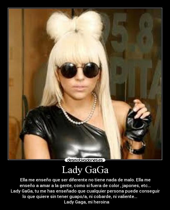 Lady GaGa - Ella me enseño que ser diferente no tiene nada de malo. Ella me
enseño a amar a la gente, como si fuera de color , japones, etc...
Lady GaGa, tu me has enseñado que cualquier persona puede conseguir
lo que quiere sin tener guapo/a, ni cobarde, ni valiente...          
   Lady Gaga, mi heroina