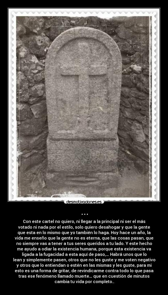 ... - Con este cartel no quiero, ni llegar a la principal ni ser el más
votado ni nada por el estilo, solo quiero desahogar y que la gente
que esta en lo mismo que yo también lo haga. Hoy hace un año, la
vida me enseño que la gente no es eterna, que las cosas pasan, que
no siempre vas a tener a tus seres queridos a tu lado. Y este hecho
me ayudo a odiar la existencia humana, porque esta existencia va
ligada a la fugacidad a esta aquí de paso,… Habrá unos que lo
lean y simplemente pasen, otros que no les guste y me voten negativo
y otros que lo entiendan o estén en las mismas y les guste, para mi
esto es una forma de gritar, de revindicarme contra todo lo que pasa
tras ese fenómeno llamado muerte… que en cuestión de minutos
cambia tu vida por completo..