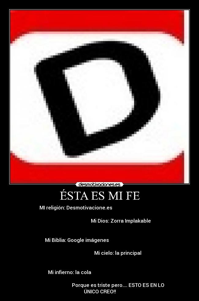 ÉSTA ES MI FE - MI religión: Desmotivacione.es
Mi Dios: Zorra Implakable
Mi Biblia: Google imágenes
Mi cielo: la principal
Mi infierno: la cola
Porque es triste pero.... ESTO ES EN LO
ÚNICO CREO!!