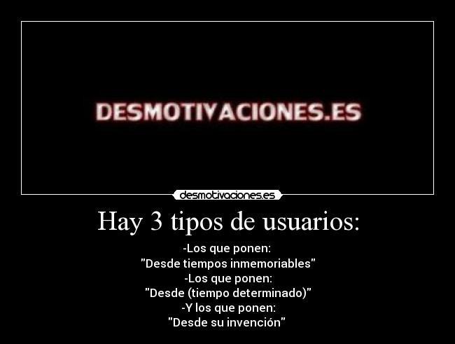 Hay 3 tipos de usuarios: - -Los que ponen: 
Desde tiempos inmemoriables
-Los que ponen:
Desde (tiempo determinado)
-Y los que ponen:
Desde su invención 