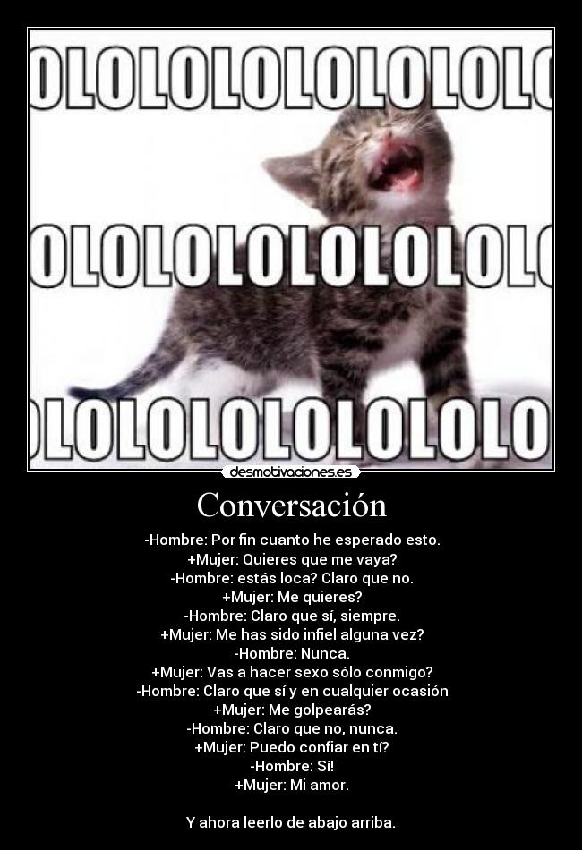 Conversación - -Hombre: Por fin cuanto he esperado esto.
+Mujer: Quieres que me vaya?
-Hombre: estás loca? Claro que no.
+Mujer: Me quieres?
-Hombre: Claro que sí, siempre.
+Mujer: Me has sido infiel alguna vez?
-Hombre: Nunca.
+Mujer: Vas a hacer sexo sólo conmigo?
-Hombre: Claro que sí y en cualquier ocasión
+Mujer: Me golpearás?
-Hombre: Claro que no, nunca.
+Mujer: Puedo confiar en tí?
-Hombre: Sí!
+Mujer: Mi amor.
Y ahora leerlo de abajo arriba.