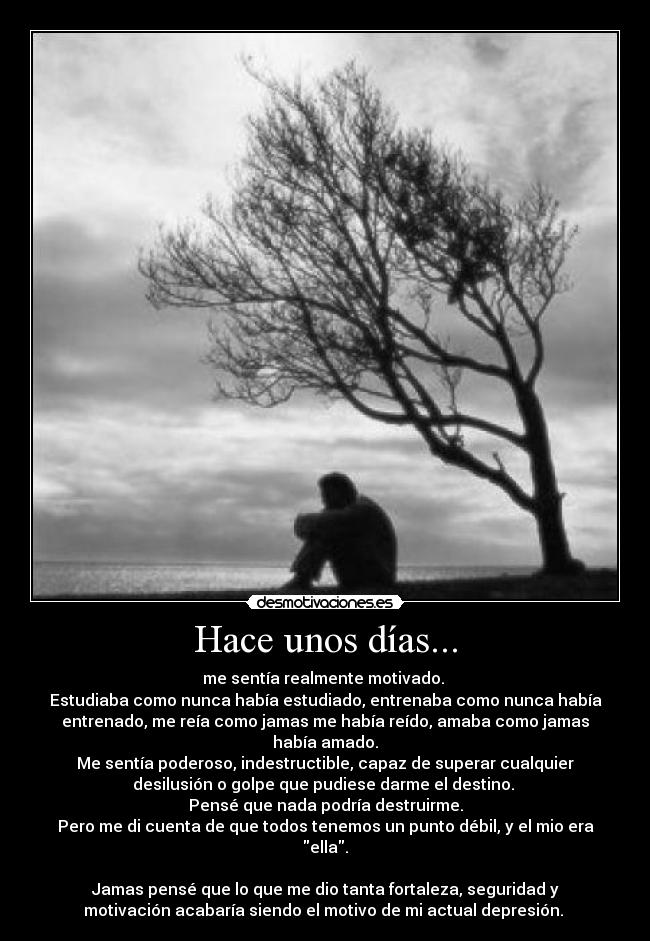 Hace unos días... - me sentía realmente motivado. 
Estudiaba como nunca había estudiado, entrenaba como nunca había
entrenado, me reía como jamas me había reído, amaba como jamas
había amado.
Me sentía poderoso, indestructible, capaz de superar cualquier
desilusión o golpe que pudiese darme el destino. 
Pensé que nada podría destruirme.
Pero me di cuenta de que todos tenemos un punto débil, y el mio era
ella.

Jamas pensé que lo que me dio tanta fortaleza, seguridad y
motivación acabaría siendo el motivo de mi actual depresión. 