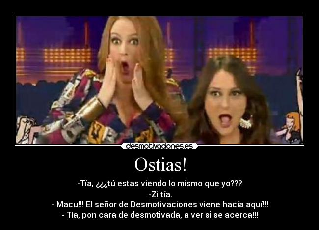 Ostias! - -Tía, ¿¿¿tú estas viendo lo mismo que yo???
-Zi tía.
- Macu!!! El señor de Desmotivaciones viene hacia aquí!!!
- Tía, pon cara de desmotivada, a ver si se acerca!!!