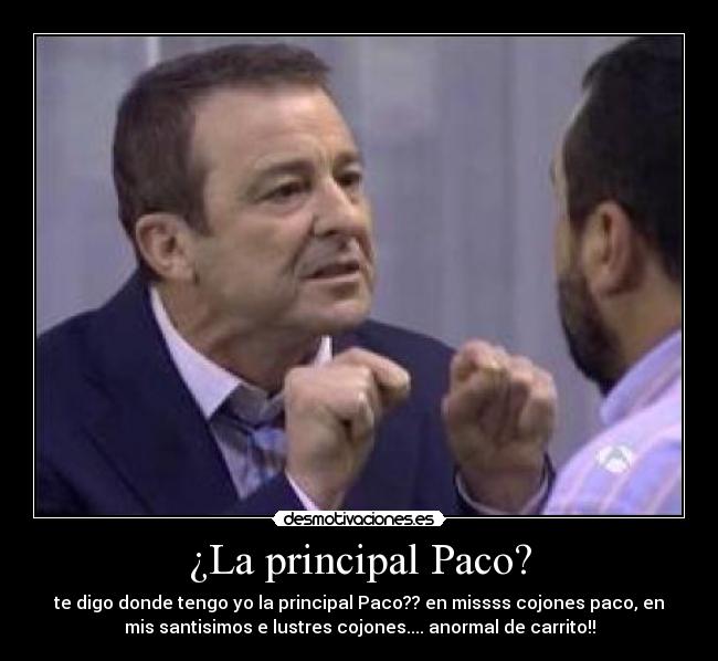 ¿La principal Paco? - te digo donde tengo yo la principal Paco?? en missss cojones paco, en
mis santisimos e lustres cojones.... anormal de carrito!!