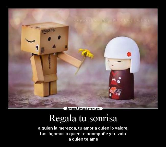 Regala tu sonrisa - a quien la merezca, tu amor a quien lo valore,
tus lágrimas a quien te acompañe y tu vida
a quien te ame