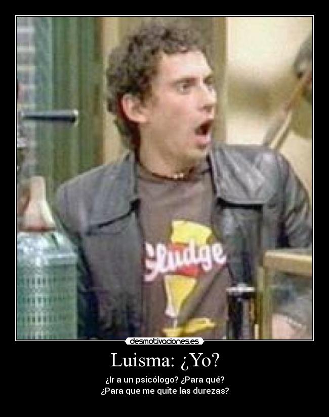 Luisma: ¿Yo? - ¿Ir a un psicólogo? ¿Para qué?
¿Para que me quite las durezas?
