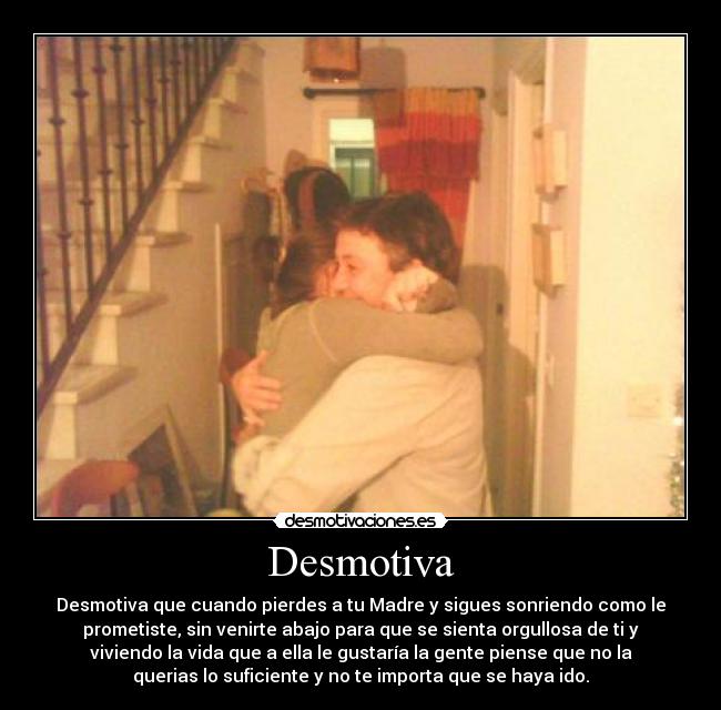 Desmotiva - Desmotiva que cuando pierdes a tu Madre y sigues sonriendo como le
prometiste, sin venirte abajo para que se sienta orgullosa de ti y
viviendo la vida que a ella le gustaría la gente piense que no la
querias lo suficiente y no te importa que se haya ido.