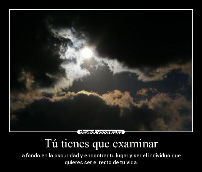 Tú tienes que examinar - a fondo en la oscuridad y encontrar tu lugar y ser el individuo que
quieres ser el resto de tu vida.