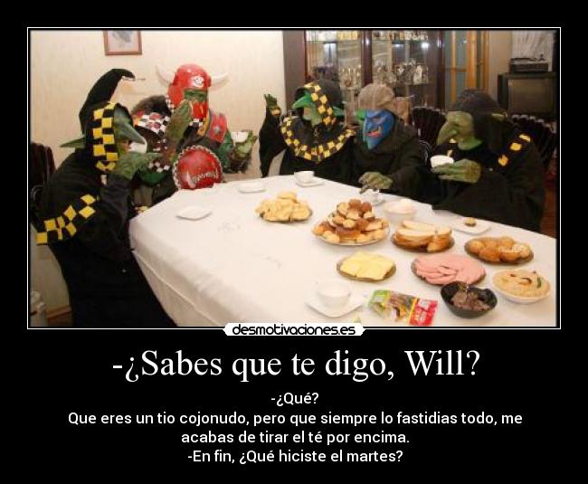 -¿Sabes que te digo, Will? - -¿Qué?
Que eres un tio cojonudo, pero que siempre lo fastidias todo, me
acabas de tirar el té por encima.
-En fin, ¿Qué hiciste el martes?