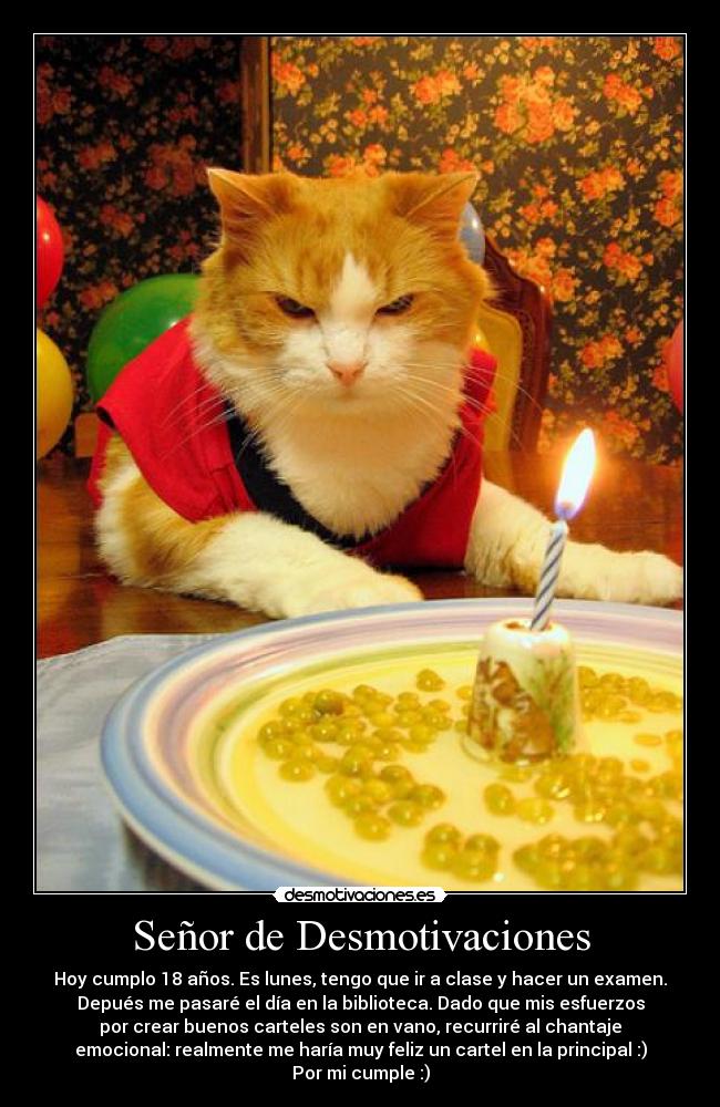 Señor de Desmotivaciones - Hoy cumplo 18 años. Es lunes, tengo que ir a clase y hacer un examen.
Depués me pasaré el día en la biblioteca. Dado que mis esfuerzos
por crear buenos carteles son en vano, recurriré al chantaje
emocional: realmente me haría muy feliz un cartel en la principal :)
Por mi cumple :)