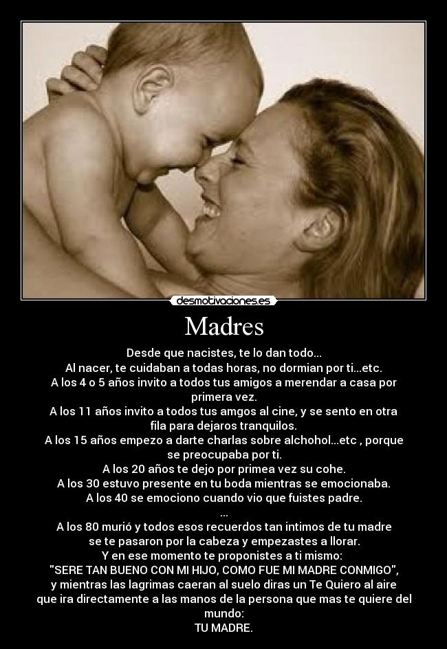 Madres - Desde que nacistes, te lo dan todo...
Al nacer, te cuidaban a todas horas, no dormian por ti...etc.
A los 4 o 5 años invito a todos tus amigos a merendar a casa por
primera vez.
A los 11 años invito a todos tus amgos al cine, y se sento en otra
fila para dejaros tranquilos.
A los 15 años empezo a darte charlas sobre alchohol...etc , porque
se preocupaba por ti.
A los 20 años te dejo por primea vez su cohe.
A los 30 estuvo presente en tu boda mientras se emocionaba.
A los 40 se emociono cuando vio que fuistes padre.
...
A los 80 murió y todos esos recuerdos tan intimos de tu madre
se te pasaron por la cabeza y empezastes a llorar.
Y en ese momento te proponistes a ti mismo:
SERE TAN BUENO CON MI HIJO, COMO FUE MI MADRE CONMIGO,
y mientras las lagrimas caeran al suelo diras un Te Quiero al aire
que ira directamente a las manos de la persona que mas te quiere del
mundo:
TU MADRE.